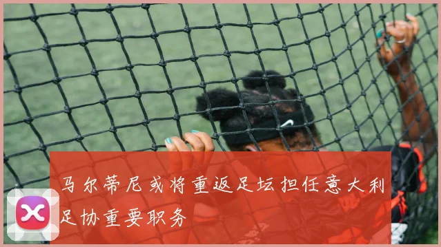 马尔蒂尼或将重返足坛担任意大利足协重要职务