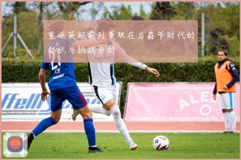 重返英超前列曼联在后爵爷时代的起伏与挑战分析