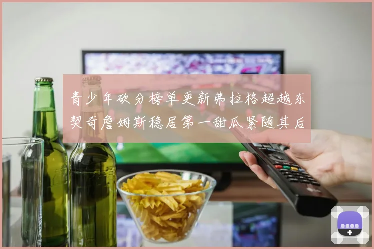 青少年砍分榜单更新弗拉格超越东契奇詹姆斯稳居第一甜瓜紧随其后