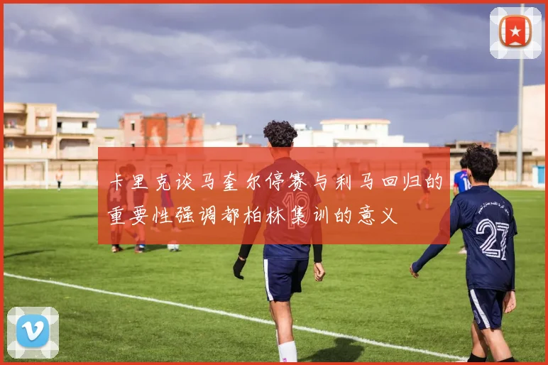 卡里克谈马奎尔停赛与利马回归的重要性强调都柏林集训的意义