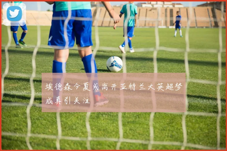 埃德森今夏或离开亚特兰大英超梦成真引关注