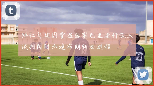 拜仁与埃因霍温就塞巴里进行深入谈判同时加速布朗转会进程