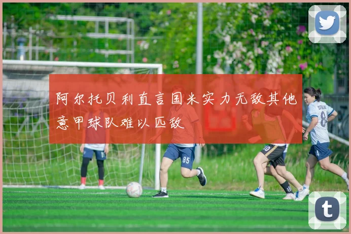 阿尔托贝利直言国米实力无敌其他意甲球队难以匹敌