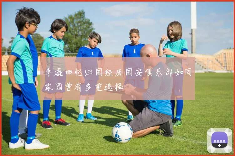 李磊回忆归国经历国安俱乐部如同家园曾有多重选择