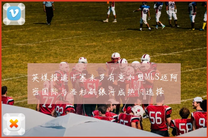 英媒报道卡塞米罗有意加盟MLS迈阿密国际与洛杉矶银河成热门选择