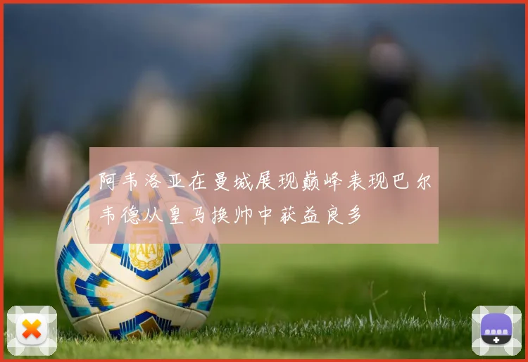 阿韦洛亚在曼城展现巅峰表现巴尔韦德从皇马换帅中获益良多