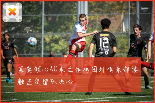莱奥倾心AC米兰拒绝国外俱乐部接触坚定留队决心