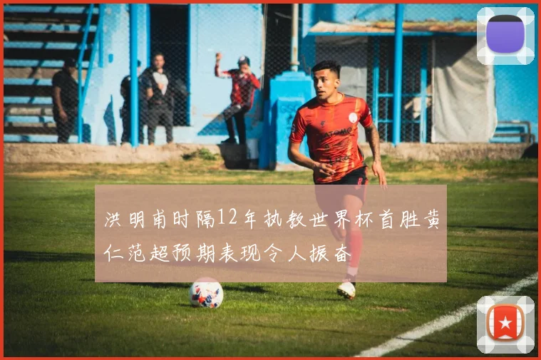 洪明甫时隔12年执教世界杯首胜黄仁范超预期表现令人振奋