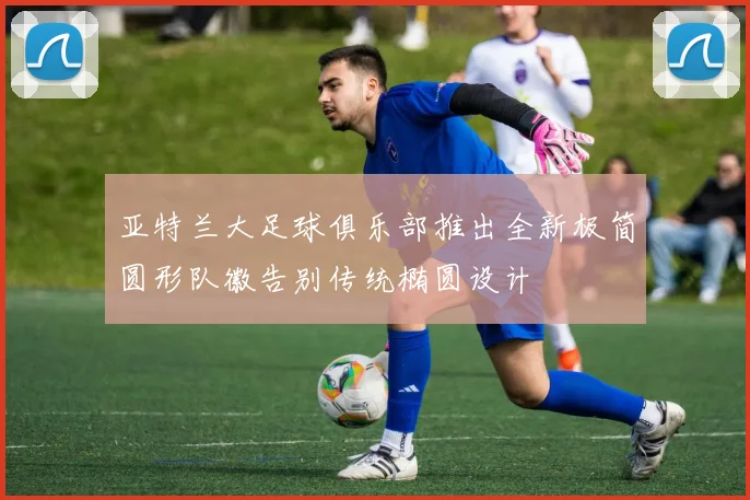 亚特兰大足球俱乐部推出全新极简圆形队徽告别传统椭圆设计