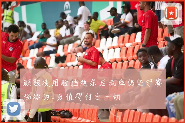 颜骏凌用脸挡绝杀后流血仍坚守赛场称为1分值得付出一切